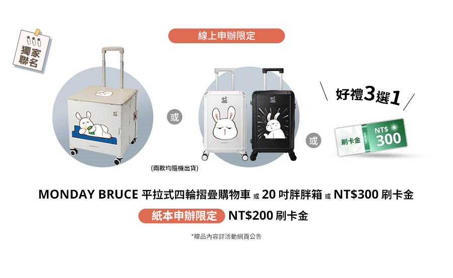 線上申辦限定：MONDAY BRUCE 20吋行李箱、MONDAY BRUCE平拉式四輪摺疊購物車或NT$300刷卡金 好禮三選一  / 紙本申辦限定：NT$200刷卡金