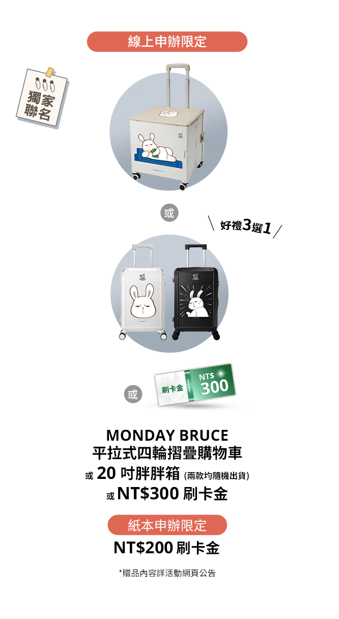 線上申辦限定：MONDAY BRUCE 20吋行李箱、MONDAY BRUCE平拉式四輪摺疊購物車或NT$300刷卡金 好禮三選一  / 紙本申辦限定：NT$200刷卡金
